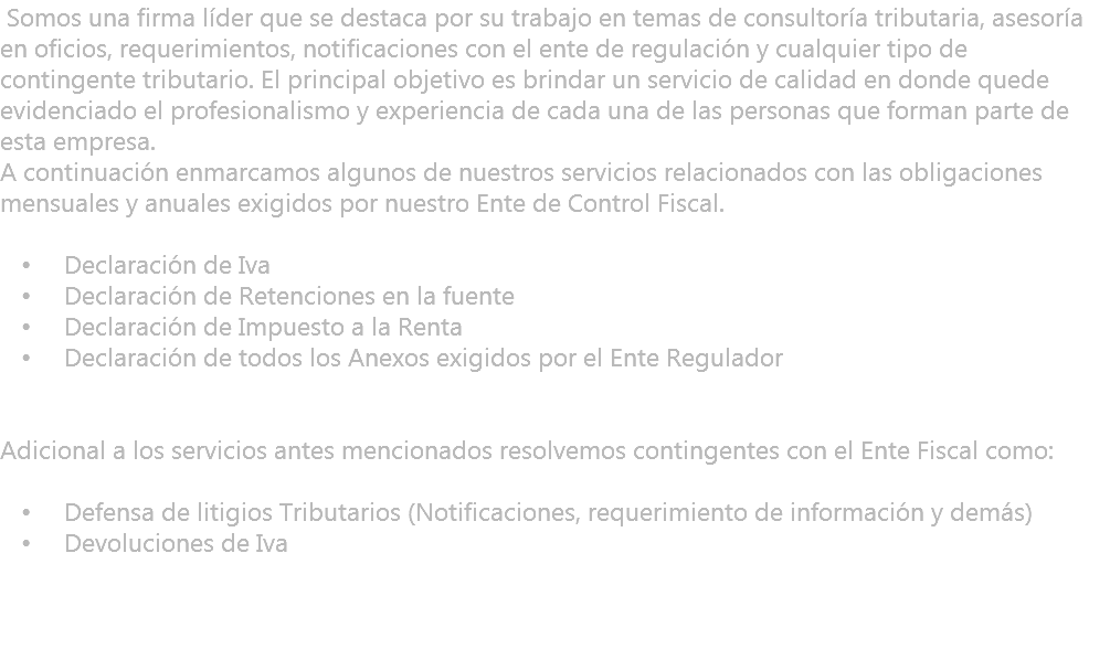 &nbsp;Somos una firma líder que se destaca por su trabajo en temas de consultoría tributaria, asesoría en oficios, requerimientos, notificaciones con el ente de regulación y cualquier tipo de contingente tributario. El principal objetivo es brindar un servicio de calidad en donde quede evidenciado el profesionalismo y experiencia de cada una de las personas que forman parte de esta empresa. A continuación enmarcamos algunos de nuestros servicios relacionados con las obligaciones mensuales y anuales exigidos por nuestro Ente de Control Fiscal. Declaración de Iva Declaración de Retenciones en la fuente Declaración de Impuesto a la Renta Declaración de todos los Anexos exigidos por el Ente Regulador Adicional a los servicios antes mencionados resolvemos contingentes con el Ente Fiscal como: Defensa de litigios Tributarios (Notificaciones, requerimiento de información y demás) Devoluciones de Iva 
